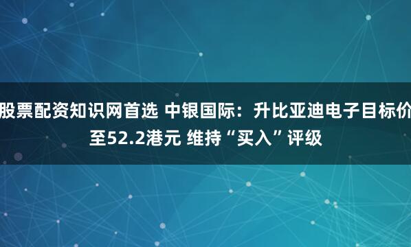 股票配资知识网首选 中银国际:升比亚迪电子目标价至52.2港元 维持“买入”评级