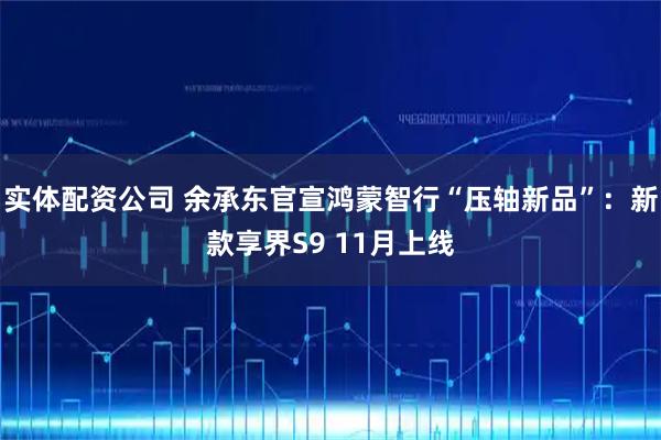 实体配资公司 余承东官宣鸿蒙智行“压轴新品”:新款享界S9 11月上线