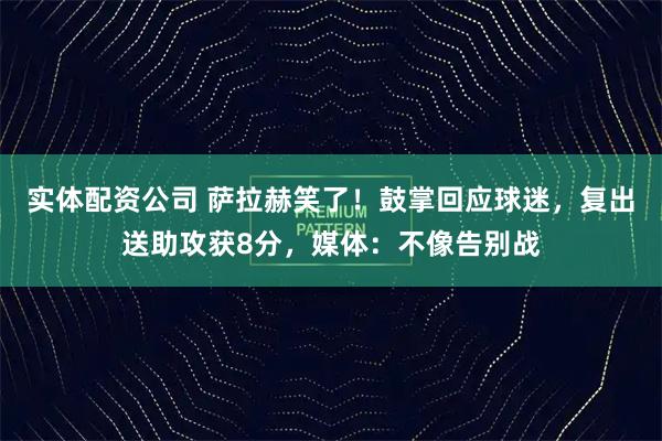 实体配资公司 萨拉赫笑了！鼓掌回应球迷，复出送助攻获8分，媒体：不像告别战