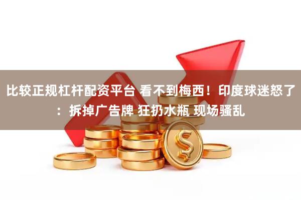 比较正规杠杆配资平台 看不到梅西！印度球迷怒了：拆掉广告牌 狂扔水瓶 现场骚乱