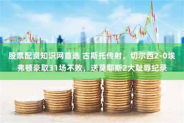 股票配资知识网首选 古斯托传射，切尔西2-0埃弗顿豪取31场不败，送莫耶斯2大耻辱纪录