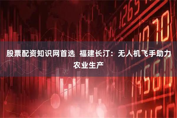 股票配资知识网首选  福建长汀：无人机飞手助力农业生产