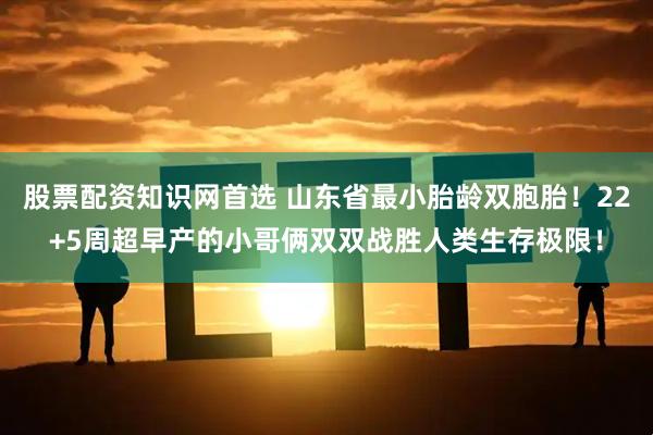 股票配资知识网首选 山东省最小胎龄双胞胎！22+5周超早产的小哥俩双双战胜人类生存极限！