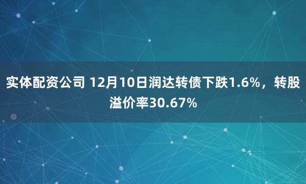 实体配资公司 12月10日润达转债下跌1.6%，转股溢价率30.67%