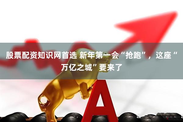 股票配资知识网首选 新年第一会“抢跑”，这座“万亿之城”要来了