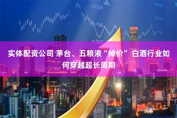 实体配资公司 茅台、五粮液“掉价” 白酒行业如何穿越超长周期