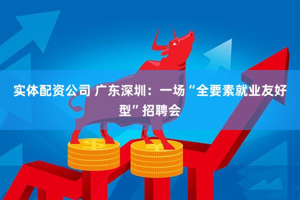 实体配资公司 广东深圳：一场“全要素就业友好型”招聘会