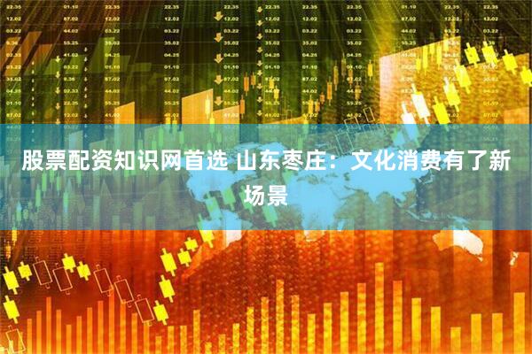 股票配资知识网首选 山东枣庄：文化消费有了新场景
