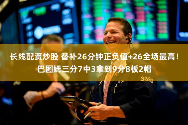 长线配资炒股 替补26分钟正负值+26全场最高！巴图姆三分7中3拿到9分8板2帽