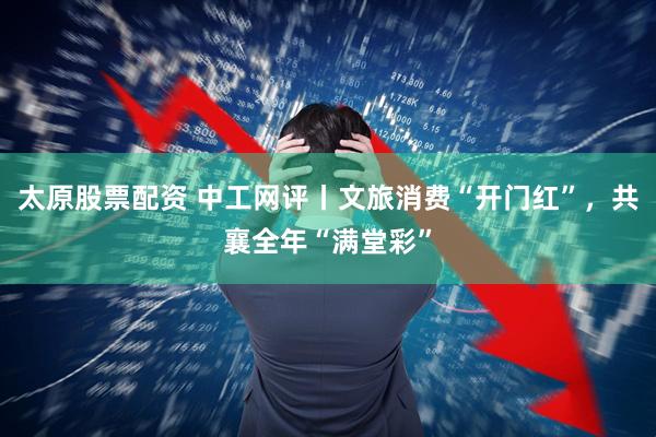 太原股票配资 中工网评丨文旅消费“开门红”，共襄全年“满堂彩”