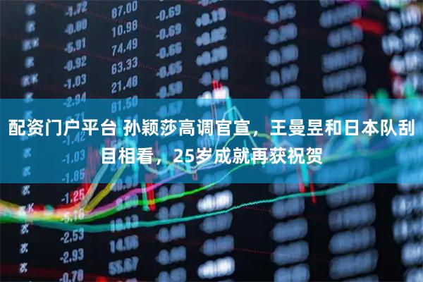 配资门户平台 孙颖莎高调官宣，王曼昱和日本队刮目相看，25岁成就再获祝贺