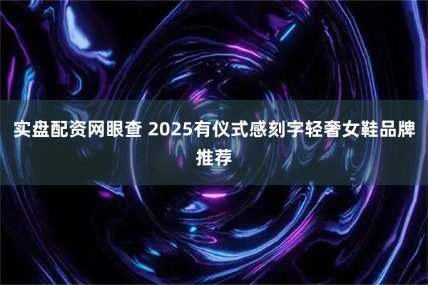 实盘配资网眼查 2025有仪式感刻字轻奢女鞋品牌推荐
