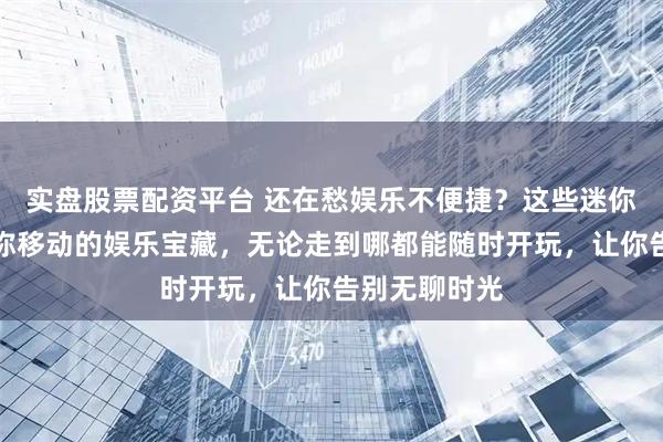 实盘股票配资平台 还在愁娱乐不便捷？这些迷你游戏装备堪称移动的娱乐宝藏，无论走到哪都能随时开玩，让你告别无聊时光