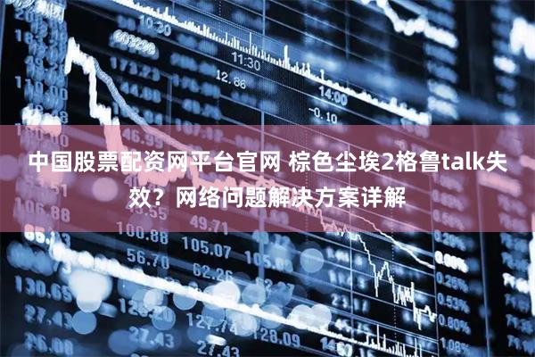 中国股票配资网平台官网 棕色尘埃2格鲁talk失效？网络问题解决方案详解