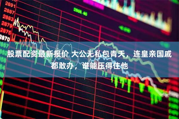 股票配资最新报价 大公无私包青天，连皇亲国戚都敢办，谁能压得住他