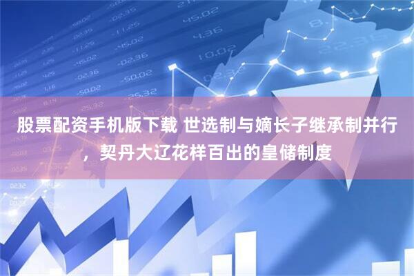 股票配资手机版下载 世选制与嫡长子继承制并行，契丹大辽花样百出的皇储制度