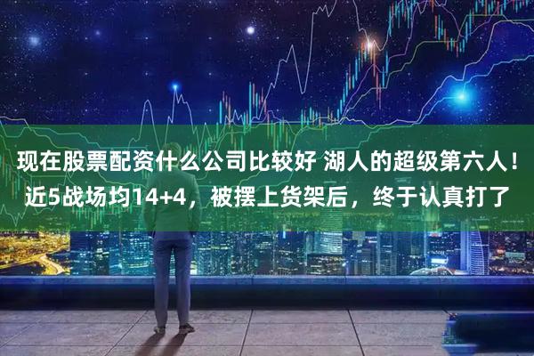 现在股票配资什么公司比较好 湖人的超级第六人！近5战场均14+4，被摆上货架后，终于认真打了