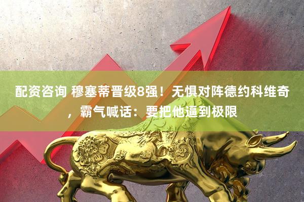 配资咨询 穆塞蒂晋级8强！无惧对阵德约科维奇，霸气喊话：要把他逼到极限