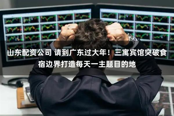 山东配资公司 请到广东过大年！三寓宾馆突破食宿边界打造每天一主题目的地