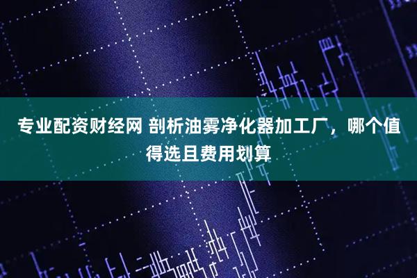 专业配资财经网 剖析油雾净化器加工厂，哪个值得选且费用划算