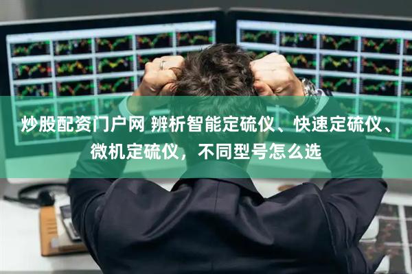 炒股配资门户网 辨析智能定硫仪、快速定硫仪、微机定硫仪，不同型号怎么选