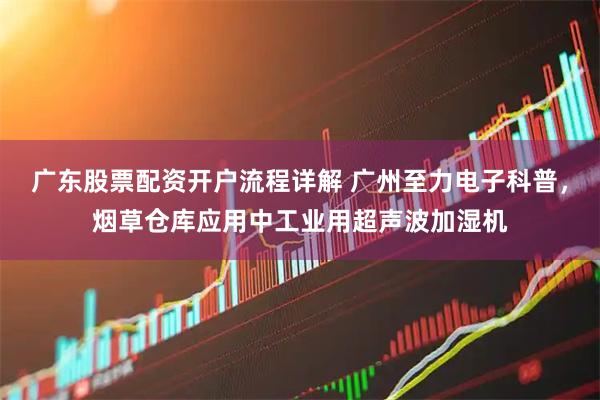 广东股票配资开户流程详解 广州至力电子科普，烟草仓库应用中工业用超声波加湿机