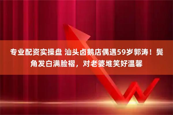 专业配资实操盘 汕头卤鹅店偶遇59岁郭涛！鬓角发白满脸褶，对老婆堆笑好温馨
