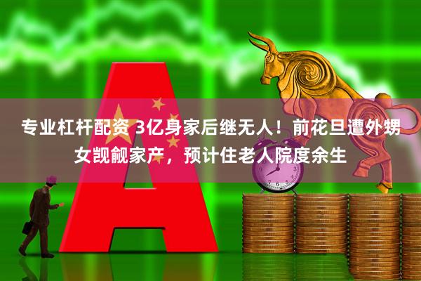 专业杠杆配资 3亿身家后继无人！前花旦遭外甥女觊觎家产，预计住老人院度余生