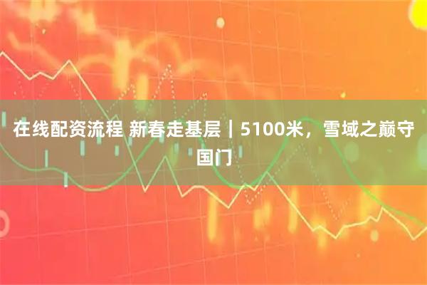 在线配资流程 新春走基层｜5100米，雪域之巅守国门