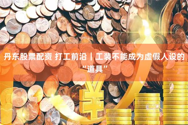 丹东股票配资 打工前沿｜工装不能成为虚假人设的“道具”