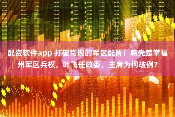 配资软件app 打破常规的军区配置！韩先楚掌福州军区兵权，叶飞任政委，主席为何破例？