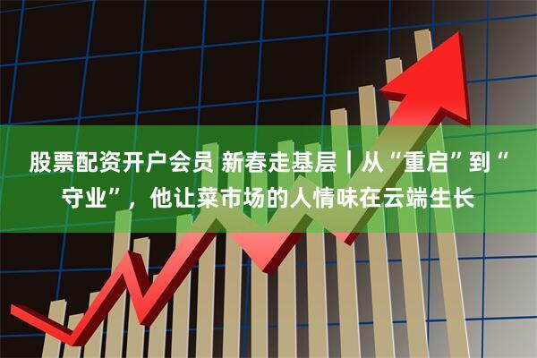 股票配资开户会员 新春走基层｜从“重启”到“守业”，他让菜市场的人情味在云端生长