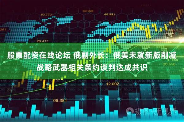股票配资在线论坛 俄副外长：俄美未就新版削减战略武器相关条约谈判达成共识