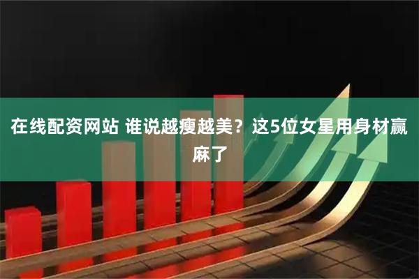 在线配资网站 谁说越瘦越美？这5位女星用身材赢麻了