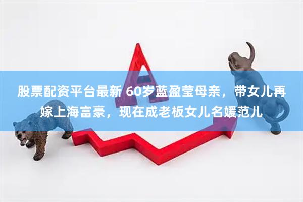 股票配资平台最新 60岁蓝盈莹母亲，带女儿再嫁上海富豪，现在成老板女儿名媛范儿