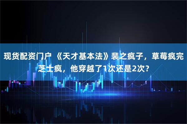 现货配资门户 《天才基本法》裴之疯子，草莓疯完芝士疯，他穿越了1次还是2次？