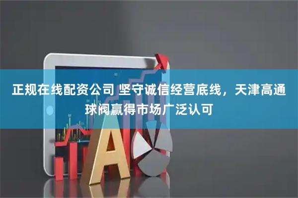 正规在线配资公司 坚守诚信经营底线，天津高通球阀赢得市场广泛认可