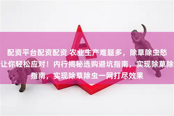 配资平台配资配资 农业生产难题多，除草除虫愁坏你？专业农资让你轻松应对！内行揭秘选购避坑指南，实现除草除虫一网打尽效果