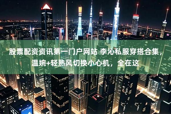 股票配资资讯第一门户网站 李沁私服穿搭合集，温婉+轻熟风切换小心机，全在这