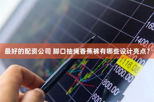 最好的配资公司 脚口抽绳香蕉裤有哪些设计亮点？