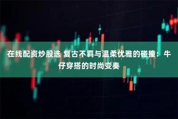 在线配资炒股选 复古不羁与温柔优雅的碰撞：牛仔穿搭的时尚变奏