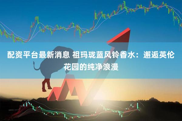 配资平台最新消息 祖玛珑蓝风铃香水：邂逅英伦花园的纯净浪漫