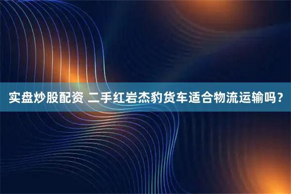 实盘炒股配资 二手红岩杰豹货车适合物流运输吗？