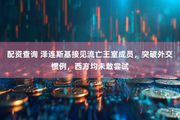配资查询 泽连斯基接见流亡王室成员，突破外交惯例，西方均未敢尝试