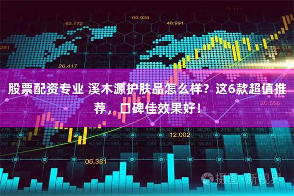 股票配资专业 溪木源护肤品怎么样？这6款超值推荐，口碑佳效果好！