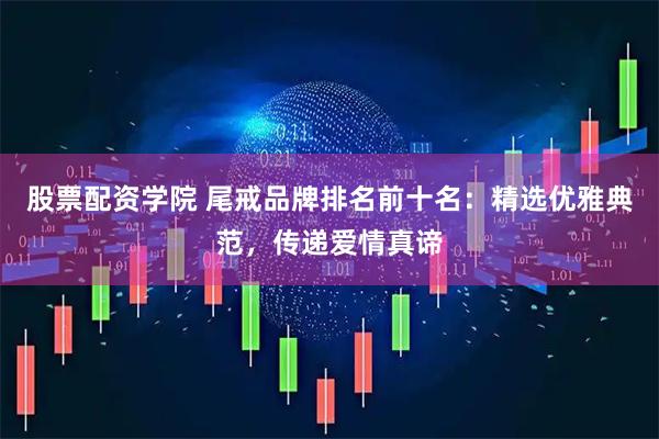 股票配资学院 尾戒品牌排名前十名：精选优雅典范，传递爱情真谛