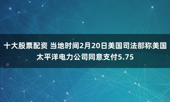 十大股票配资 当地时间2月20日美国司法部称美国太平洋电力公司同意支付5.75