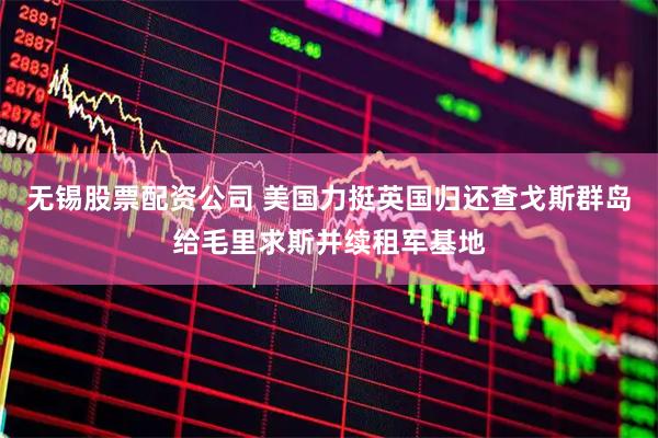 无锡股票配资公司 美国力挺英国归还查戈斯群岛给毛里求斯并续租军基地