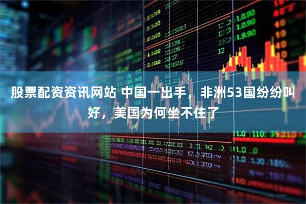 股票配资资讯网站 中国一出手，非洲53国纷纷叫好，美国为何坐不住了