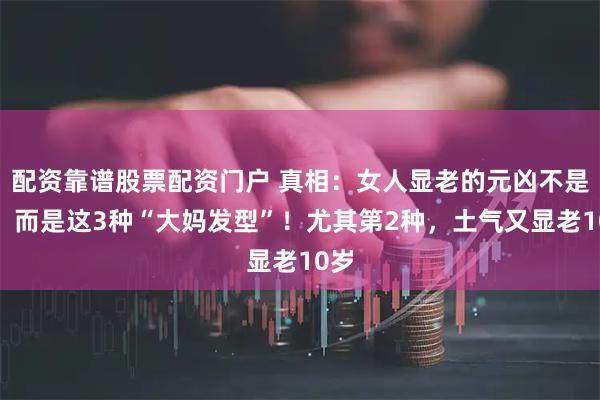 配资靠谱股票配资门户 真相：女人显老的元凶不是胖，而是这3种“大妈发型”！尤其第2种，土气又显老10岁